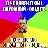 Я ЧЄЛОВЕК ТІХІЙ І СКРОМНИЙ - ОБІДІТЕ ТІХО ЗАКОПАЮ І СКРОМНО ОТПРАЗДНУЮ