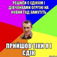 Решили с Едіком і дівчонками огргію на новий год замутіть Прийшов тіки я і Єдік