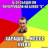 Б-31 сьодні ви почергували на букву "х"... -харашо?....нєєєє хуево