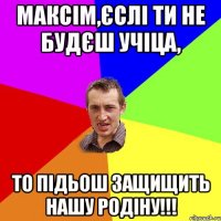 МАКСІМ,ЄСЛІ ТИ НЕ БУДЄШ УЧІЦА, ТО ПІДЬОШ ЗАЩИЩИТЬ НАШУ РОДІНУ!!!