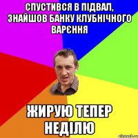 спустився в підвал, знайшов банку клубнічного варєння жирую тепер неділю