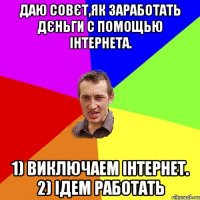 даю совєт,як заработать дєньги с помощью інтернета. 1) виключаем інтернет. 2) ідем работать