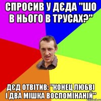 спросив у дєда "шо в нього в трусах?" дєд отвітив: "конец любві і два мішка воспомінаній"