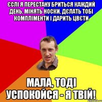 єслі я перестану бриться каждий день, мінять носки, дєлать тобі компліменти і дарить цвєти мала, тоді успокойся - я твій!