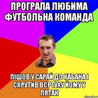 програла любима футбольна команда пішов у сарай до кабана і скрутив вєртуху йому у пятак