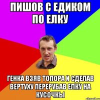 пишов с едиком по елку генка взяв топора и сделав вертуху перерубав елку на кусочкы