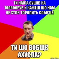 ти наїла сушів на 100500руб.и кажеш шо нам не стоє торопить собитія ти шо вобщє ахуєла?