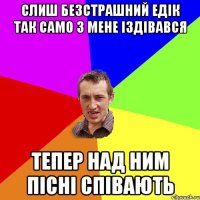 слиш безстрашний Едік так само з мене іздівався тепер над ним пісні співають