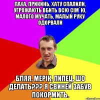 Паха, прикинь, хату спалили, угрожають вбить всю сім`ю, малого мучать, малый руку одорвали Бляя, Мерік, пипец, шо делать??? Я свиней забув покормить.