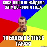 Вася, якшо не найдемо хату до нового года то будемо в тебе в гаражі