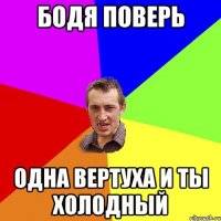 Бодя поверь одна вертуха и ты холодный