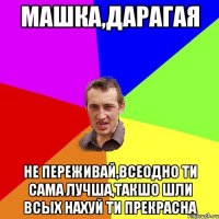 Машка,дарагая не переживай,всеодно ти сама лучша,такшо шли всых нахуй ти прекрасна