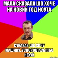 Мала сказала шо хоче на новий год ноута Суказав шо хочу машину..Успокоїлась!!Ібо нехуй