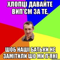 хлопці давайте вип'єм за те, шоб наші батьки не замітили шо ми п'яні