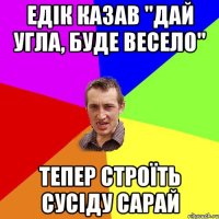 едік казав "дай угла, буде весело" тепер строїть сусіду сарай