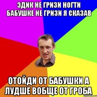 Эдик не гризи ногти бабушке не гризи я сказав отойди от бабушки а лудше вобще от гроба