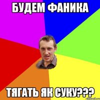 Будем Фаника Тягать як суку???