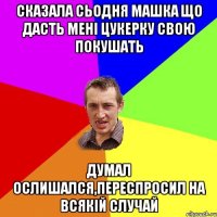 сказала сьодня машка що дасть мені цукерку свою покушать думал ослишался,переспросил на всякій случай