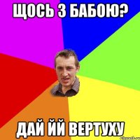 Щось з бабою? Дай йй вертуху