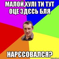 Малой,хулі ти тут оце здєсь бля НАРЄСОВАЛСЯ?