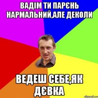 Вадім ти парєнь нармальний,але деколи ведеш себе,як дєвка