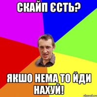 скайп єсть? якшо нема то йди нахуй!