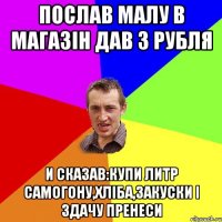 ПОСЛАВ МАЛУ В МАГАЗІН ДАВ 3 РУБЛЯ И СКАЗАВ:КУПИ ЛИТР САМОГОНУ,ХЛІБА,ЗАКУСКИ І ЗДАЧУ ПРЕНЕСИ