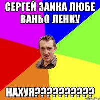 сергей заика любе ваньо ленку НАХУЯ??????????