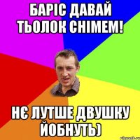 Баріс давай тьолок снімем! Нє лутше двушку йобнуть)