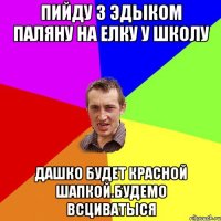 Пийду з Эдыком паляну на Елку у школу Дашко будет красной шапкой.Будемо всциватыся