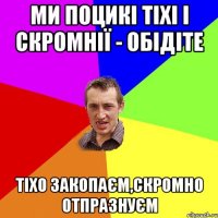 ми поцикі тіхі і скромнії - обідіте тіхо закопаєм,скромно отпразнуєм