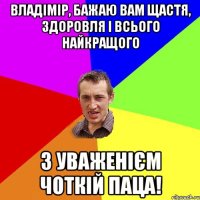 ВЛАДІМІР, БАЖАЮ ВАМ ЩАСТЯ, ЗДОРОВЛЯ І ВСЬОГО НАЙКРАЩОГО З УВАЖЕНІЄМ ЧОТКІЙ ПАЦА!