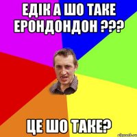 Едік а шо таке ерондондон ??? це шо таке?