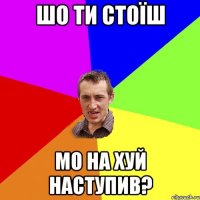 Шо ти стоїш мо на хуй наступив?