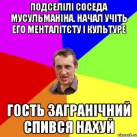 Подселілі соседа мусульманіна. Начал учіть его менталітєту і культуре Гость загранічний спився нахуй