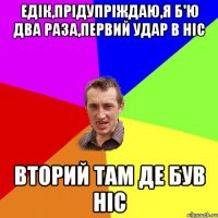 Едік,прідупріждаю,я б'ю два раза,первий удар в ніс вторий там де був ніс