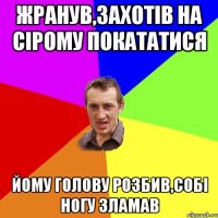 Жранув,захотiв на Сiрому покататися йому голову розбив,собi ногу зламав