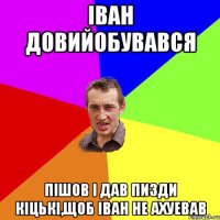 Іван довийобувався Пішов і дав пизди кіцькі,щоб Іван не ахуевав