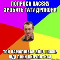 Попроси Пасєку зробить тату дрпкона Той намалював яйце і каже жді поки вилупиться