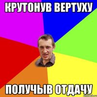 КРУТОНУВ ВЕРТУХУ ПОЛУЧЫВ ОТДАЧУ