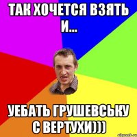 Так хочется взять и... уебать Грушевську с вертухи)))