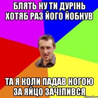 блять ну ти дурінь хотяб раз його йобнув та я коли падав ногою за яйцо зачіпився