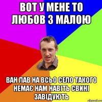 ВОТ У МЕНЕ ТО ЛЮБОВ З МАЛОЮ ВАН ЛАВ НА ВСЬО СЕЛО ТАКОГО НЕМАЄ НАМ НАВІТЬ СВИНІ ЗАВІДУЮТЬ