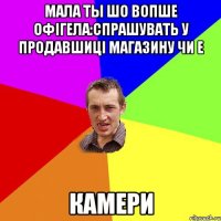 мала ты шо вопше офігела:спрашувать у продавшиці магазину чи е КАМЕРи