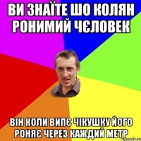 Ви знаїте шо Колян ронимий чєловек Він коли випє чікушку його роняє через каждий метр