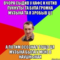 вчора сыдив у кафе и хотив пукнуты та була громка музыка та я зробыв це а потим осознал тощо ця музыка была у мене в наушныках