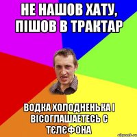 не нашов хату, пішов в трактар водка холодненька і вісоглашаетесь с тєлєфона