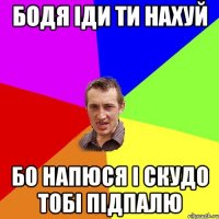 Бодя іди ти нахуй Бо напюся і скудо тобі підпалю