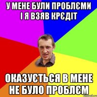 У МЕНЕ БУЛИ ПРОБЛЄМИ І Я ВЗЯВ КРЄДІТ ОКАЗУЄТЬСЯ В МЕНЕ НЕ БУЛО ПРОБЛЄМ