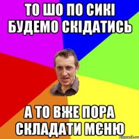 то шо по сикі будемо скідатись а то вже пора складати мєню